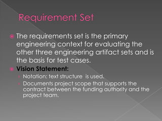    The requirements set is the primary
    engineering context for evaluating the
    other three engineering artifact sets and is
    the basis for test cases.
   Vision Statement:
    › Notation: text structure is used.
    › Documents project scope that supports the
      contract between the funding authority and the
      project team.
 
