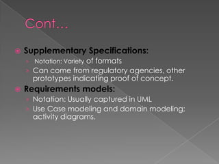   Supplementary Specifications:
    ›   Notation: Variety of formats
    › Can come from regulatory agencies, other
        prototypes indicating proof of concept.
   Requirements models:
    › Notation: Usually captured in UML
    › Use Case modeling and domain modeling;
        activity diagrams.
 