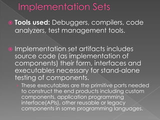    Tools used: Debuggers, compilers, code
    analyzers, test management tools.

   Implementation set artifacts includes
    source code (as implementation of
    components) their form, interfaces and
    executables necessary for stand-alone
    testing of components.
    › These executables are the primitive parts needed
     to construct the end products including custom
     components, application programming
     interface(APIs), other reusable or legacy
     components in some programming languages.
 