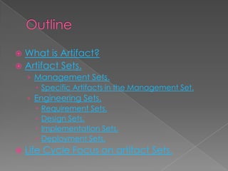  What is Artifact?
 Artifact Sets.
    › Management Sets.
       Specific Artifacts in the Management Set.
    › Engineering Sets.
       Requirement Sets.
       Design Sets.
       Implementation Sets.
       Deployment Sets.
   Life Cycle Focus on artifact Sets.
 
