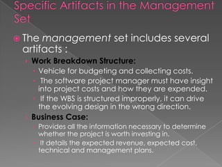  The management set includes several
 artifacts :
  › Work Breakdown Structure:
     Vehicle for budgeting and collecting costs.
     The software project manager must have insight
      into project costs and how they are expended.
     If the WBS is structured improperly, it can drive
      the evolving design in the wrong direction.
  › Business Case:
     Provides all the information necessary to determine
      whether the project is worth investing in.
     It details the expected revenue, expected cost,
      technical and management plans.
 
