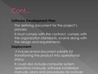 › Software Development Plan:
   The defining document for the project’s
    process.
   It must comply with the contract, comply with
    the organization standards, evolve along with
    the design and requirements.
› Deployment:
   It include several document subsets for
    transitioning the product into operational
    status.
   It could also include computer system
    operations manuals, software installation
    manuals, plans and procedures for cutover
 