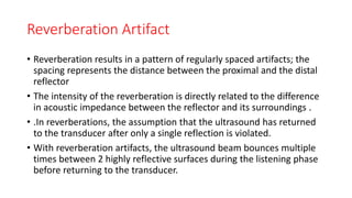 Reverberation Artifact
• Reverberation results in a pattern of regularly spaced artifacts; the
spacing represents the distance between the proximal and the distal
reflector
• The intensity of the reverberation is directly related to the difference
in acoustic impedance between the reflector and its surroundings .
• .In reverberations, the assumption that the ultrasound has returned
to the transducer after only a single reflection is violated.
• With reverberation artifacts, the ultrasound beam bounces multiple
times between 2 highly reflective surfaces during the listening phase
before returning to the transducer.
 