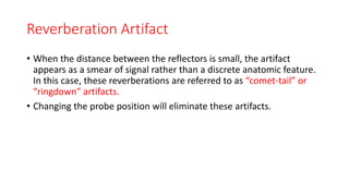 Reverberation Artifact
• When the distance between the reflectors is small, the artifact
appears as a smear of signal rather than a discrete anatomic feature.
In this case, these reverberations are referred to as “comet-tail” or
“ringdown” artifacts.
• Changing the probe position will eliminate these artifacts.
 