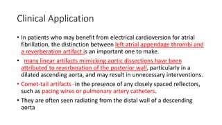 Clinical Application
• In patients who may benefit from electrical cardioversion for atrial
fibrillation, the distinction between left atrial appendage thrombi and
a reverberation artifact is an important one to make.
• many linear artifacts mimicking aortic dissections have been
attributed to reverberation of the posterior wall, particularly in a
dilated ascending aorta, and may result in unnecessary interventions.
• Comet-tail artifacts -in the presence of any closely spaced reflectors,
such as pacing wires or pulmonary artery catheters.
• They are often seen radiating from the distal wall of a descending
aorta
 
