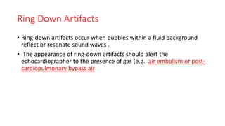 Ring Down Artifacts
• Ring-down artifacts occur when bubbles within a fluid background
reflect or resonate sound waves .
• The appearance of ring-down artifacts should alert the
echocardiographer to the presence of gas (e.g., air embolism or post-
cardiopulmonary bypass air
 