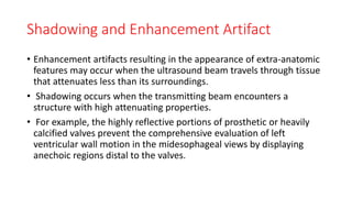 Shadowing and Enhancement Artifact
• Enhancement artifacts resulting in the appearance of extra-anatomic
features may occur when the ultrasound beam travels through tissue
that attenuates less than its surroundings.
• Shadowing occurs when the transmitting beam encounters a
structure with high attenuating properties.
• For example, the highly reflective portions of prosthetic or heavily
calcified valves prevent the comprehensive evaluation of left
ventricular wall motion in the midesophageal views by displaying
anechoic regions distal to the valves.
 