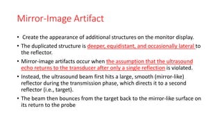 Mirror-Image Artifact
• Create the appearance of additional structures on the monitor display.
• The duplicated structure is deeper, equidistant, and occasionally lateral to
the reflector.
• Mirror-image artifacts occur when the assumption that the ultrasound
echo returns to the transducer after only a single reflection is violated.
• Instead, the ultrasound beam first hits a large, smooth (mirror-like)
reflector during the transmission phase, which directs it to a second
reflector (i.e., target).
• The beam then bounces from the target back to the mirror-like surface on
its return to the probe
 