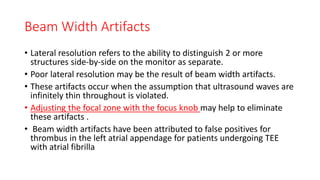 Beam Width Artifacts
• Lateral resolution refers to the ability to distinguish 2 or more
structures side-by-side on the monitor as separate.
• Poor lateral resolution may be the result of beam width artifacts.
• These artifacts occur when the assumption that ultrasound waves are
infinitely thin throughout is violated.
• Adjusting the focal zone with the focus knob may help to eliminate
these artifacts .
• Beam width artifacts have been attributed to false positives for
thrombus in the left atrial appendage for patients undergoing TEE
with atrial fibrilla
 