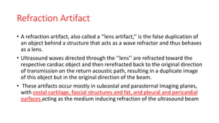 Refraction Artifact
• A refraction artifact, also called a ‘‘lens artifact,’’ is the false duplication of
an object behind a structure that acts as a wave refractor and thus behaves
as a lens.
• Ultrasound waves directed through the ‘‘lens’’ are refracted toward the
respective cardiac object and then rerefracted back to the original direction
of transmission on the return acoustic path, resulting in a duplicate image
of this object but in the original direction of the beam.
• These artifacts occur mostly in subcostal and parasternal imaging planes,
with costal cartilage, fascial structures and fat, and pleural and pericardial
surfaces acting as the medium inducing refraction of the ultrasound beam
 