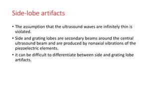 Side-lobe artifacts
• The assumption that the ultrasound waves are infinitely thin is
violated.
• Side and grating lobes are secondary beams around the central
ultrasound beam and are produced by nonaxial vibrations of the
piezoelectric elements.
• it can be difficult to differentiate between side and grating lobe
artifacts.
 