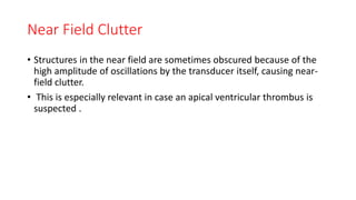 Near Field Clutter
• Structures in the near field are sometimes obscured because of the
high amplitude of oscillations by the transducer itself, causing near-
field clutter.
• This is especially relevant in case an apical ventricular thrombus is
suspected .
 