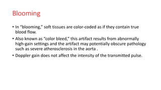 Blooming
• In “blooming,” soft tissues are color-coded as if they contain true
blood flow.
• Also known as “color bleed,” this artifact results from abnormally
high-gain settings and the artifact may potentially obscure pathology
such as severe atherosclerosis in the aorta .
• Doppler gain does not affect the intensity of the transmitted pulse.
 