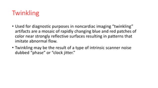 Twinkling
• Used for diagnostic purposes in noncardiac imaging “twinkling”
artifacts are a mosaic of rapidly changing blue and red patches of
color near strongly reflective surfaces resulting in patterns that
imitate abnormal flow.
• Twinkling may be the result of a type of intrinsic scanner noise
dubbed “phase” or “clock jitter.”
 