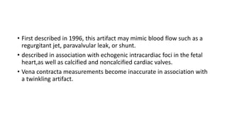 • First described in 1996, this artifact may mimic blood flow such as a
regurgitant jet, paravalvular leak, or shunt.
• described in association with echogenic intracardiac foci in the fetal
heart,as well as calcified and noncalcified cardiac valves.
• Vena contracta measurements become inaccurate in association with
a twinkling artifact.
 
