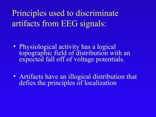 Principles used to discriminate
artifacts from EEG signals:
• Physiological activity has a logical
topographic field of distribution with an
expected fall off of voltage potentials.
• Artifacts have an illogical distribution that
defies the principles of localization
 