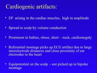 Cardiogenic artifacts:
• EP arising in the cardiac muscles, high in amplitude
• Spread to scalp by volume conduction
• Prominent in babies, obese, short – neck, cardiomegaly
• Referential montage picks up ECG artifact due to large
interelectrode distances and close proximity of ear
electrodes to the heart
• Equipotential on the scalp - not picked up in bipolar
montage
 