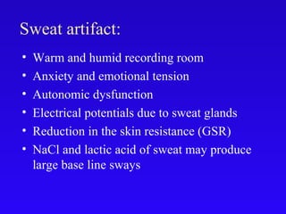 Sweat artifact:
• Warm and humid recording room
• Anxiety and emotional tension
• Autonomic dysfunction
• Electrical potentials due to sweat glands
• Reduction in the skin resistance (GSR)
• NaCl and lactic acid of sweat may produce
large base line sways
 