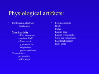 Physiological artifacts:
• Cardiogenic-electrical
mechanical
• Muscle activity
– Eye movement
– surface EMG
– Movement
glossokinetic
respiration
photomyoclonic
• Skin artifacts
perspiration
salt bridges
• Eye movements
Blink
flutter
Lateral gaze
Lateral rectus spike
Slow eye movements
Electroretinogram
REM sleep
 