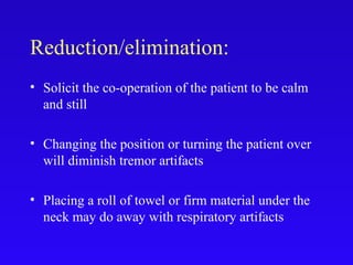 Reduction/elimination:
• Solicit the co-operation of the patient to be calm
and still
• Changing the position or turning the patient over
will diminish tremor artifacts
• Placing a roll of towel or firm material under the
neck may do away with respiratory artifacts
 