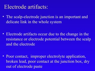 • The scalp-electrode junction is an important and
delicate link in the whole system
• Electrode artifacts occur due to the change in the
resistance or electrode potential between the scalp
and the electrode
• Poor contact, improper electrolyte application,
broken lead, poor contact at the junction box, dry
out of electrode paste
Electrode artifacts:
 