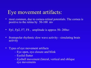 Eye movement artifacts:
• most common, due to cornea-retinal potentials. The cornea is
positive to the retina by 50-100 mv
• Fp1, Fp2, F7, F8 , amplitude is approx 50- 200uv
• frontopolar rhythmic slow wave activity - simulating brain
activity
• Types of eye movement artifacts
– Eye open, eye closure and blink
– Eyelid flutter
– Eyeball movement (lateral, vertical and oblique
eye movements
 