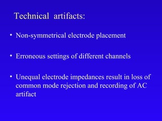 • Non-symmetrical electrode placement
• Erroneous settings of different channels
• Unequal electrode impedances result in loss of
common mode rejection and recording of AC
artifact
Technical artifacts:
 