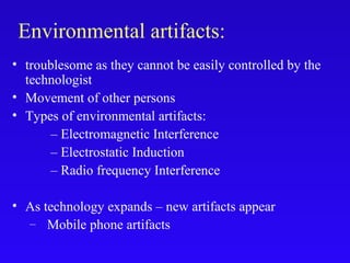 • troublesome as they cannot be easily controlled by the
technologist
• Movement of other persons
• Types of environmental artifacts:
– Electromagnetic Interference
– Electrostatic Induction
– Radio frequency Interference
• As technology expands – new artifacts appear
– Mobile phone artifacts
Environmental artifacts:
 