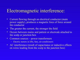 Electromagnetic interference:
• Current flowing through an electrical conductor (main
power supply), produces a magnetic lines of force around
the conductor
• The greater the current, the stronger the field
• Occurs between mains and patient or electrode attached to
the scalp or junction box
• Common sources – power transformers
– Electric motors in lifts, fans, air-conditioners
• AC interference (result of capacitance or inductive effects
on wires leading from the scalp to the junction box)
 