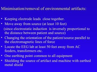 Minimisation/removal of environmental artifacts:
• Keeping electrode leads close together.
• Move away from source (at least 10 feet)
(since electrostatic induction is inversely proportional to
the distance between patient and source)
• Changing the orientation of the patient/source parallel to
the electromagnetic lines of force
• Locate the EEG lab at least 50 feet away from AC
feeders, transformers etc.
• One earthing point common to all equipment
• Shielding the source of artifact and machine with earthed
metal shield
 