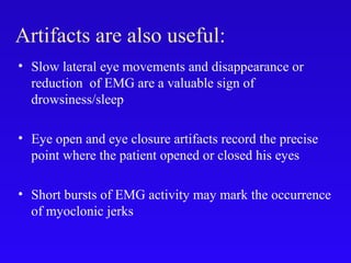 Artifacts are also useful:
• Slow lateral eye movements and disappearance or
reduction of EMG are a valuable sign of
drowsiness/sleep
• Eye open and eye closure artifacts record the precise
point where the patient opened or closed his eyes
• Short bursts of EMG activity may mark the occurrence
of myoclonic jerks
 