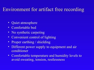 Environment for artifact free recording
• Quiet atmosphere
• Comfortable bed
• No synthetic carpeting
• Convenient control of lighting
• Proper earthing / shielding
• Different power supply to equipment and air
conditioner
• Comfortable temperature and humidity levels to
avoid sweating, tension, restlessness
 