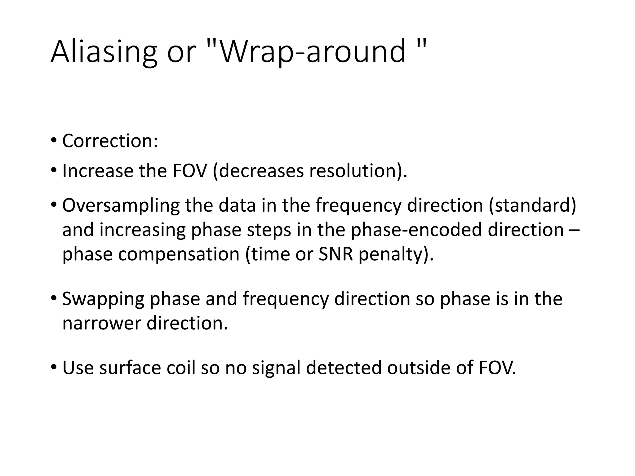 Aliasing or "Wrap-around "
• Correction:
• Increase the FOV (decreases resolution).
• Oversampling the data in the frequency direction (standard)
and increasing phase steps in the phase-encoded direction –
phase compensation (time or SNR penalty).
• Swapping phase and frequency direction so phase is in the
narrower direction.
• Use surface coil so no signal detected outside of FOV.
 