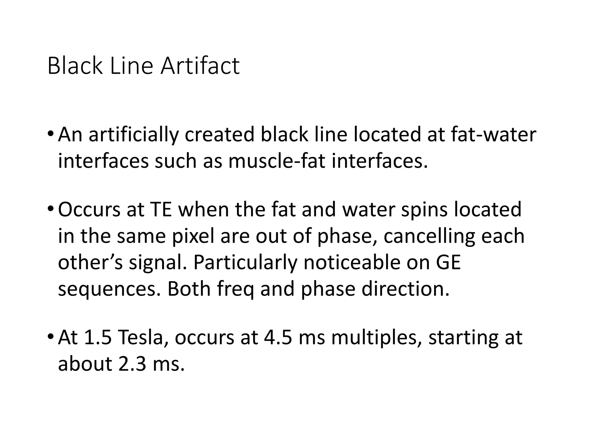 Black Line Artifact
•An artificially created black line located at fat-water
interfaces such as muscle-fat interfaces.
•Occurs at TE when the fat and water spins located
in the same pixel are out of phase, cancelling each
other’s signal. Particularly noticeable on GE
sequences. Both freq and phase direction.
•At 1.5 Tesla, occurs at 4.5 ms multiples, starting at
about 2.3 ms.
 