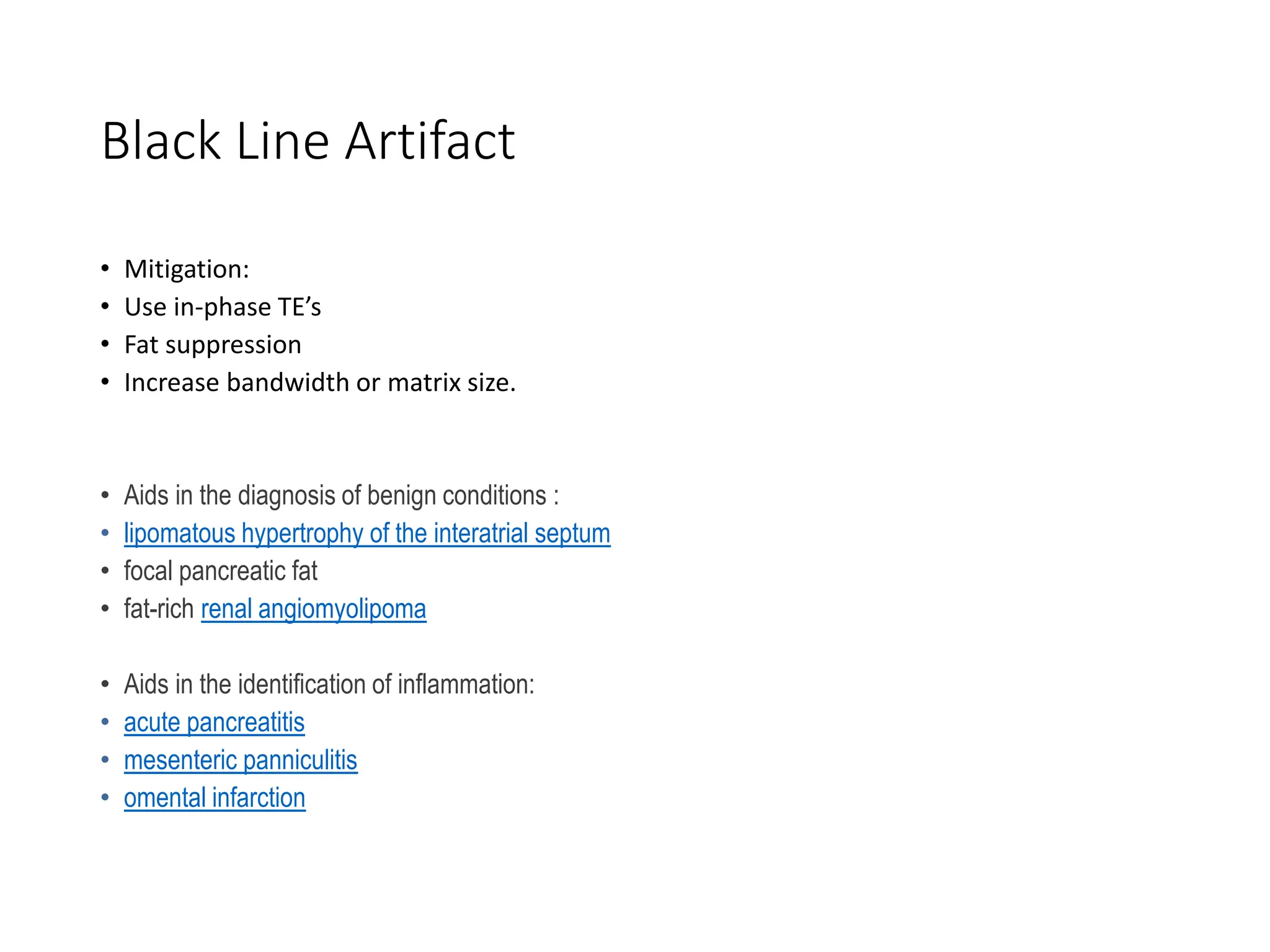 Black Line Artifact
• Mitigation:
• Use in-phase TE’s
• Fat suppression
• Increase bandwidth or matrix size.
• Aids in the diagnosis of benign conditions :
• lipomatous hypertrophy of the interatrial septum
• focal pancreatic fat
• fat-rich renal angiomyolipoma
• Aids in the identification of inflammation:
• acute pancreatitis
• mesenteric panniculitis
• omental infarction
 