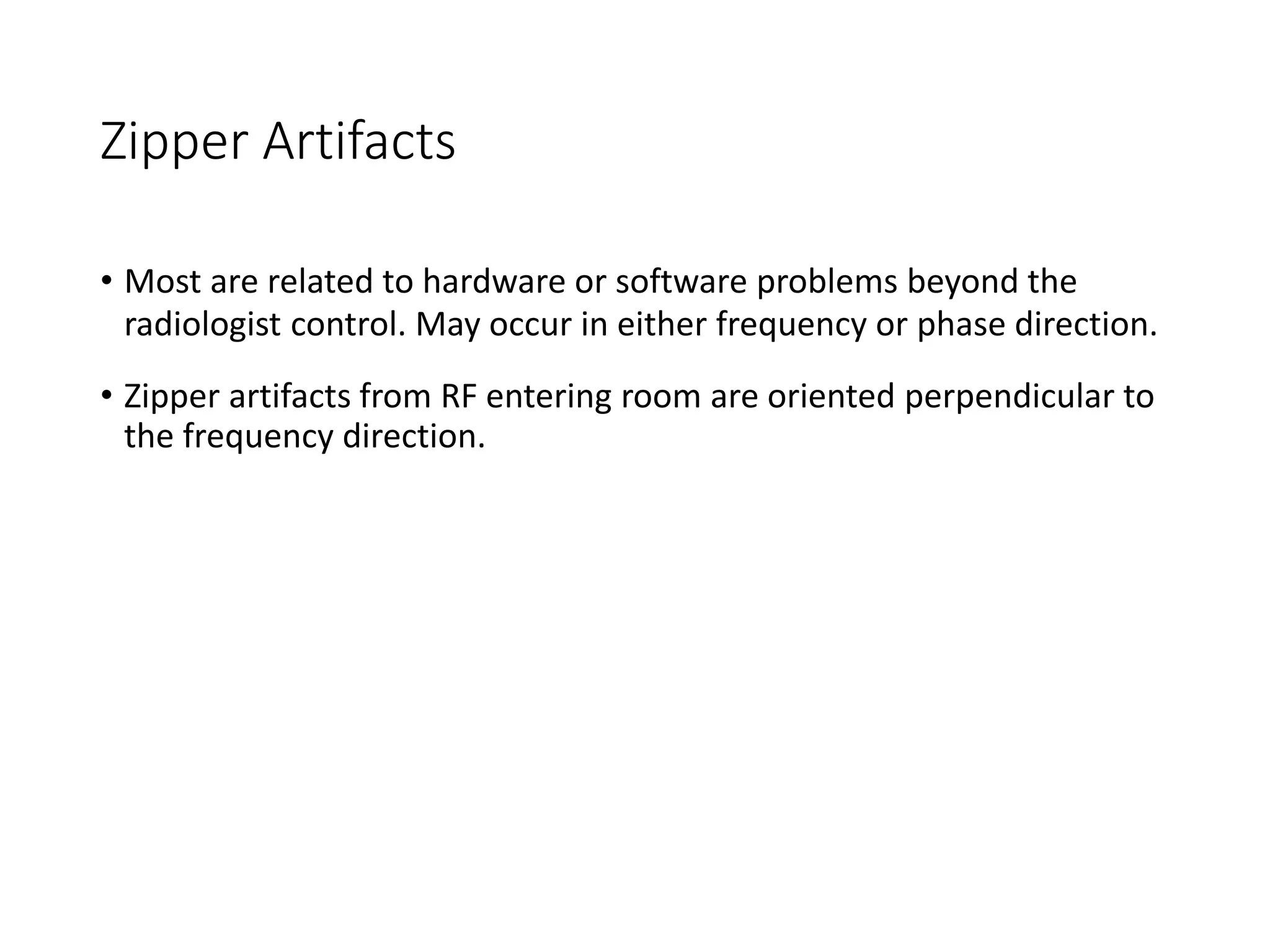 Zipper Artifacts
• Most are related to hardware or software problems beyond the
radiologist control. May occur in either frequency or phase direction.
• Zipper artifacts from RF entering room are oriented perpendicular to
the frequency direction.
 