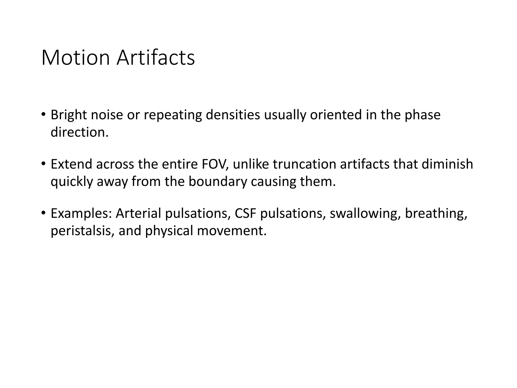 Motion Artifacts
• Bright noise or repeating densities usually oriented in the phase
direction.
• Extend across the entire FOV, unlike truncation artifacts that diminish
quickly away from the boundary causing them.
• Examples: Arterial pulsations, CSF pulsations, swallowing, breathing,
peristalsis, and physical movement.
 