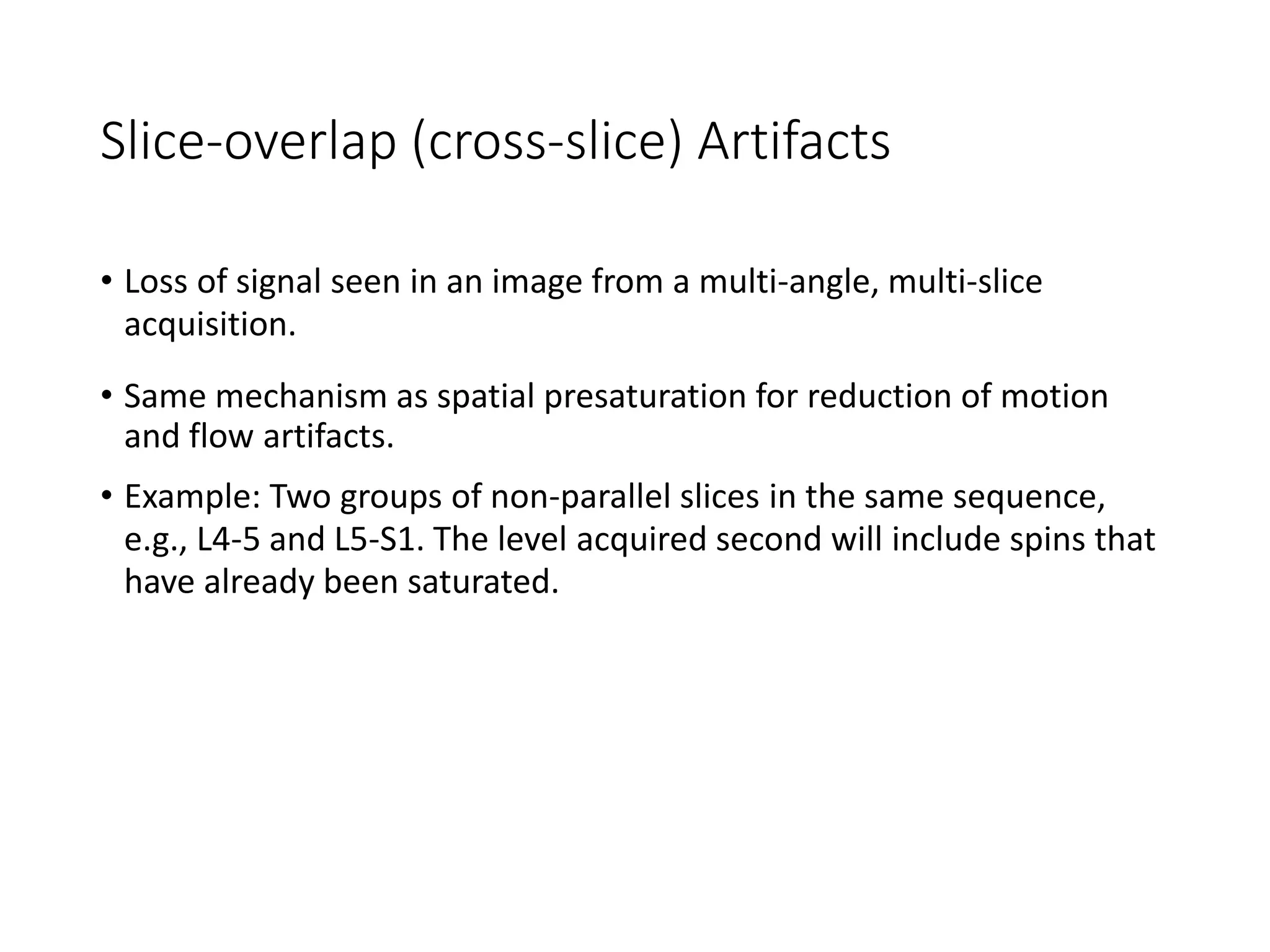 Slice-overlap (cross-slice) Artifacts
• Loss of signal seen in an image from a multi-angle, multi-slice
acquisition.
• Same mechanism as spatial presaturation for reduction of motion
and flow artifacts.
• Example: Two groups of non-parallel slices in the same sequence,
e.g., L4-5 and L5-S1. The level acquired second will include spins that
have already been saturated.
 