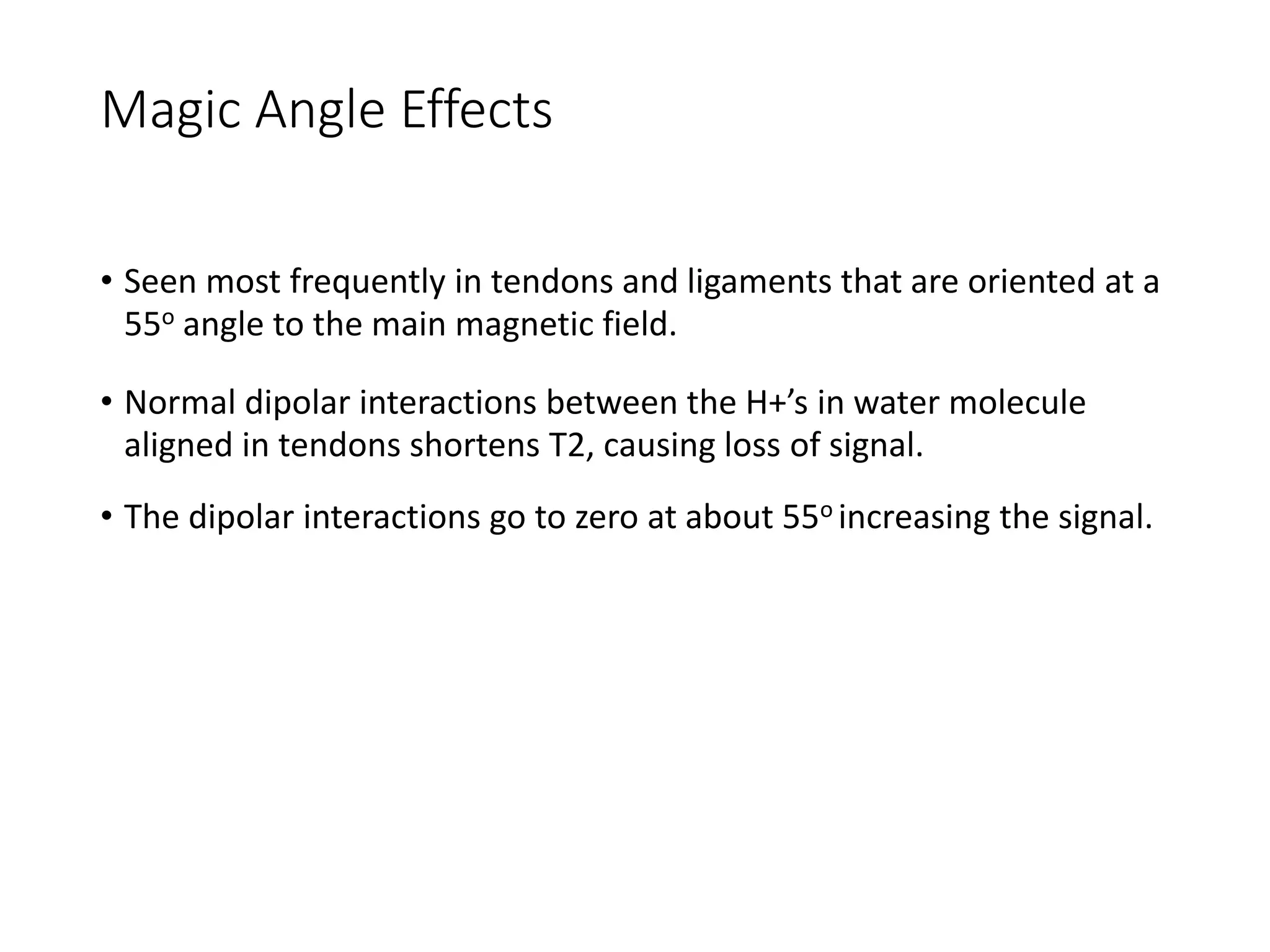 Magic Angle Effects
• Seen most frequently in tendons and ligaments that are oriented at a
55o angle to the main magnetic field.
• Normal dipolar interactions between the H+’s in water molecule
aligned in tendons shortens T2, causing loss of signal.
• The dipolar interactions go to zero at about 55o increasing the signal.
 
