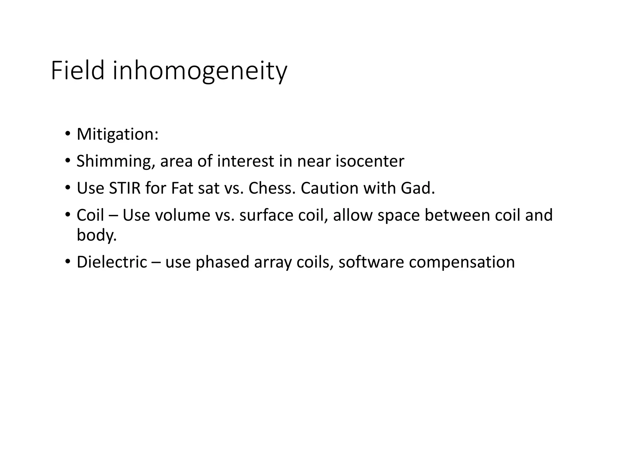 Field inhomogeneity
• Mitigation:
• Shimming, area of interest in near isocenter
• Use STIR for Fat sat vs. Chess. Caution with Gad.
• Coil – Use volume vs. surface coil, allow space between coil and
body.
• Dielectric – use phased array coils, software compensation
 