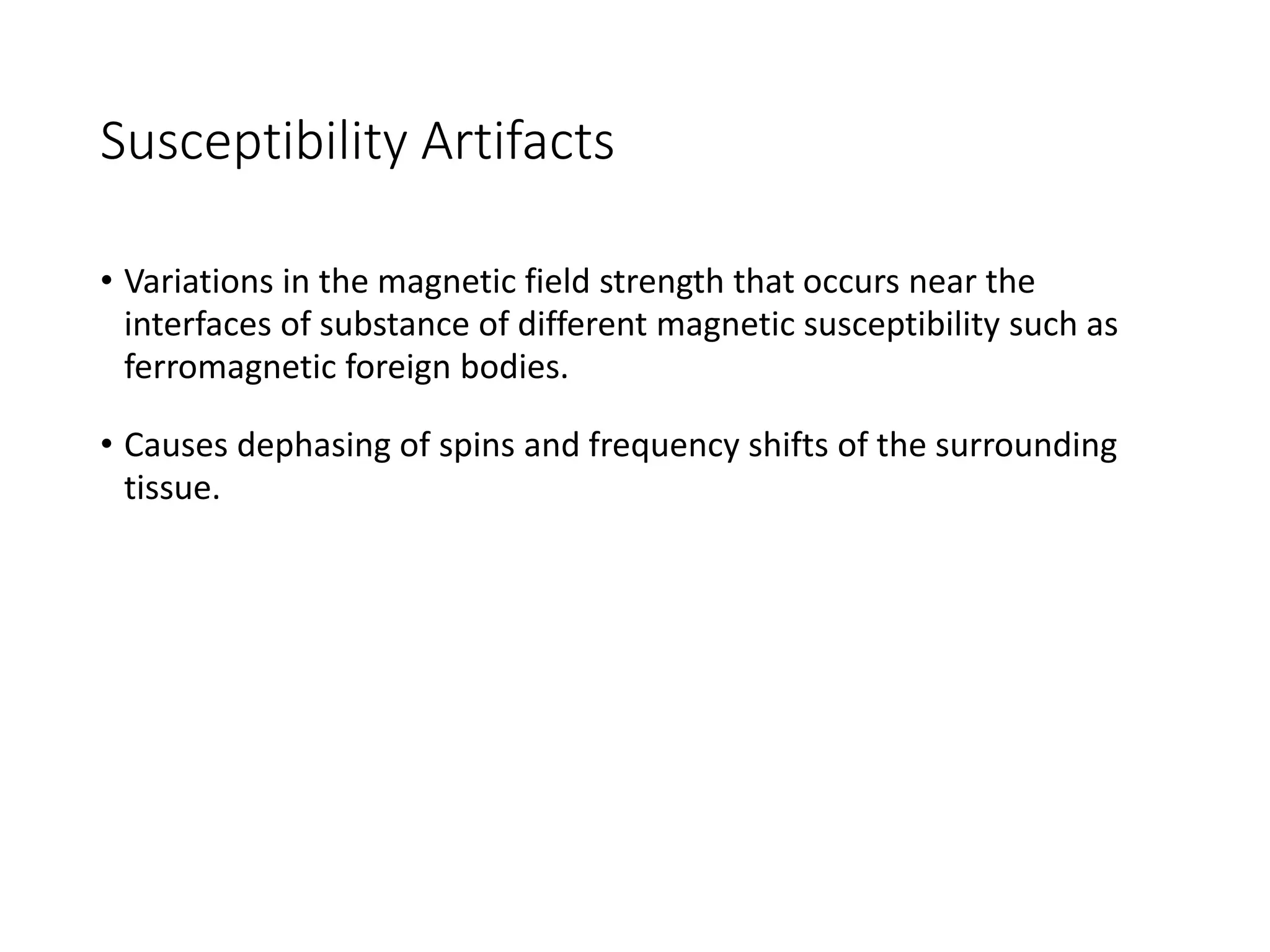 Susceptibility Artifacts
• Variations in the magnetic field strength that occurs near the
interfaces of substance of different magnetic susceptibility such as
ferromagnetic foreign bodies.
• Causes dephasing of spins and frequency shifts of the surrounding
tissue.
 