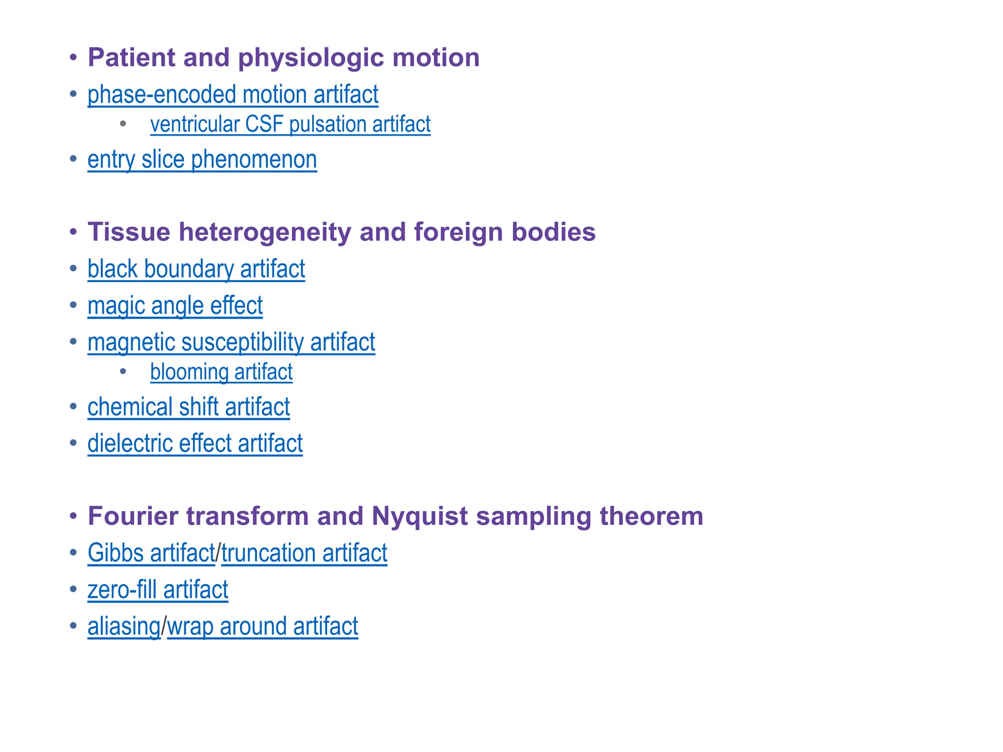• Patient and physiologic motion
• phase-encoded motion artifact
• ventricular CSF pulsation artifact
• entry slice phenomenon
• Tissue heterogeneity and foreign bodies
• black boundary artifact
• magic angle effect
• magnetic susceptibility artifact
• blooming artifact
• chemical shift artifact
• dielectric effect artifact
• Fourier transform and Nyquist sampling theorem
• Gibbs artifact/truncation artifact
• zero-fill artifact
• aliasing/wrap around artifact
 