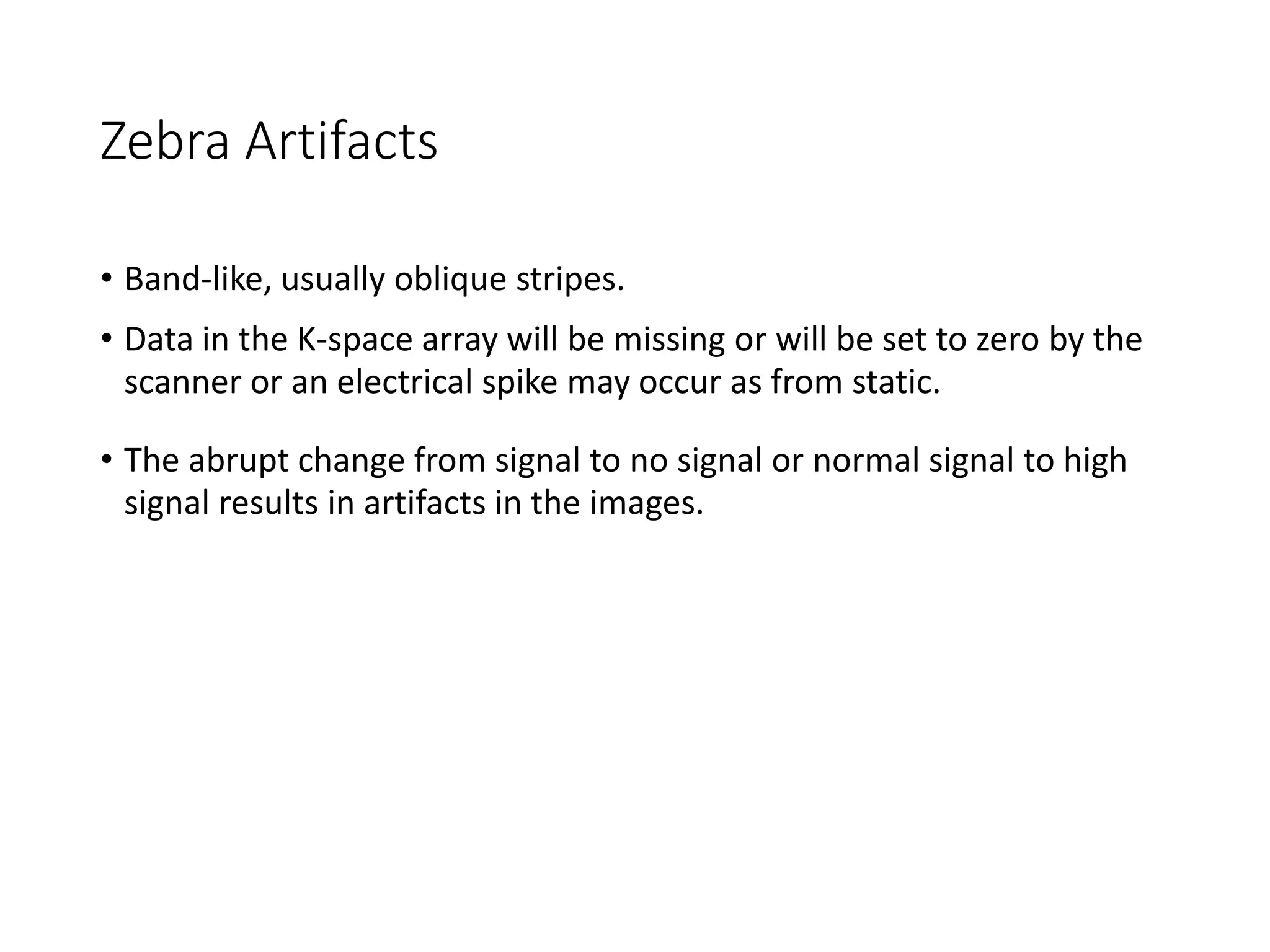 Zebra Artifacts
• Band-like, usually oblique stripes.
• Data in the K-space array will be missing or will be set to zero by the
scanner or an electrical spike may occur as from static.
• The abrupt change from signal to no signal or normal signal to high
signal results in artifacts in the images.
 