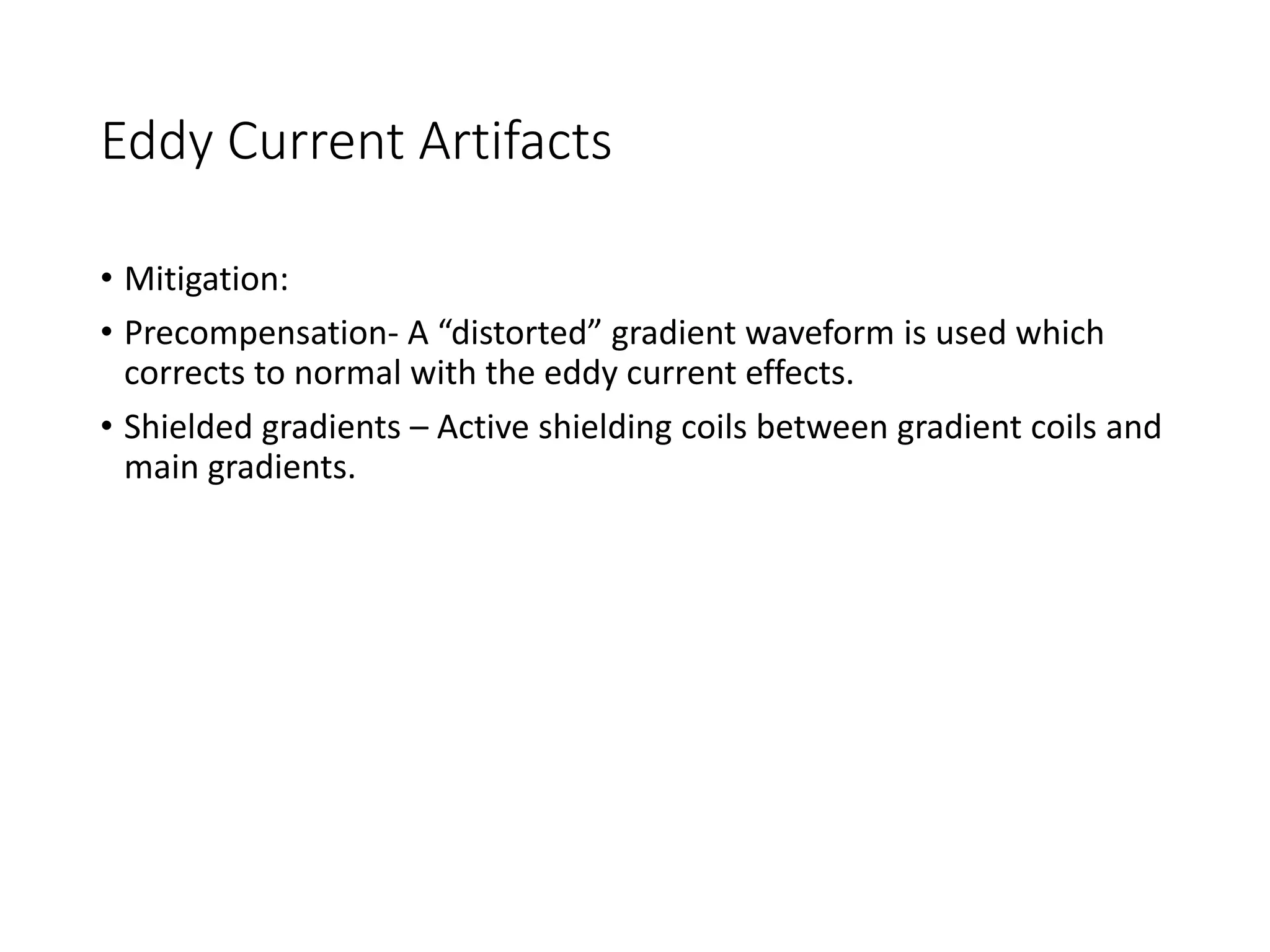 Eddy Current Artifacts
• Mitigation:
• Precompensation- A “distorted” gradient waveform is used which
corrects to normal with the eddy current effects.
• Shielded gradients – Active shielding coils between gradient coils and
main gradients.
 