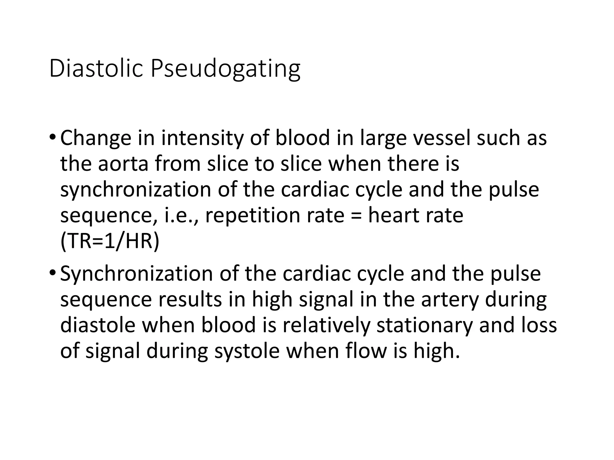 Diastolic Pseudogating
•Change in intensity of blood in large vessel such as
the aorta from slice to slice when there is
synchronization of the cardiac cycle and the pulse
sequence, i.e., repetition rate = heart rate
(TR=1/HR)
•Synchronization of the cardiac cycle and the pulse
sequence results in high signal in the artery during
diastole when blood is relatively stationary and loss
of signal during systole when flow is high.
 