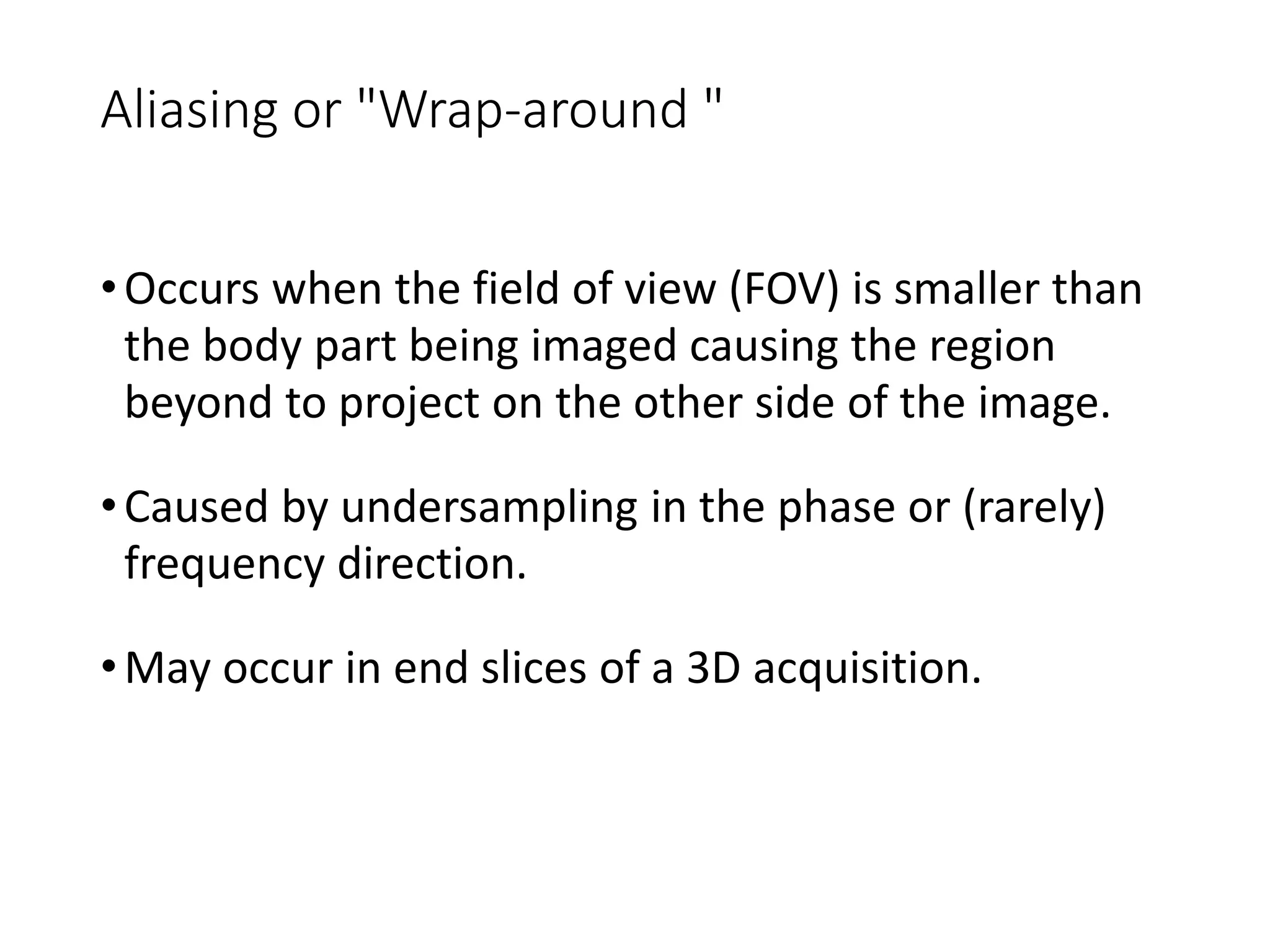 Aliasing or "Wrap-around "
•Occurs when the field of view (FOV) is smaller than
the body part being imaged causing the region
beyond to project on the other side of the image.
•Caused by undersampling in the phase or (rarely)
frequency direction.
•May occur in end slices of a 3D acquisition.
 