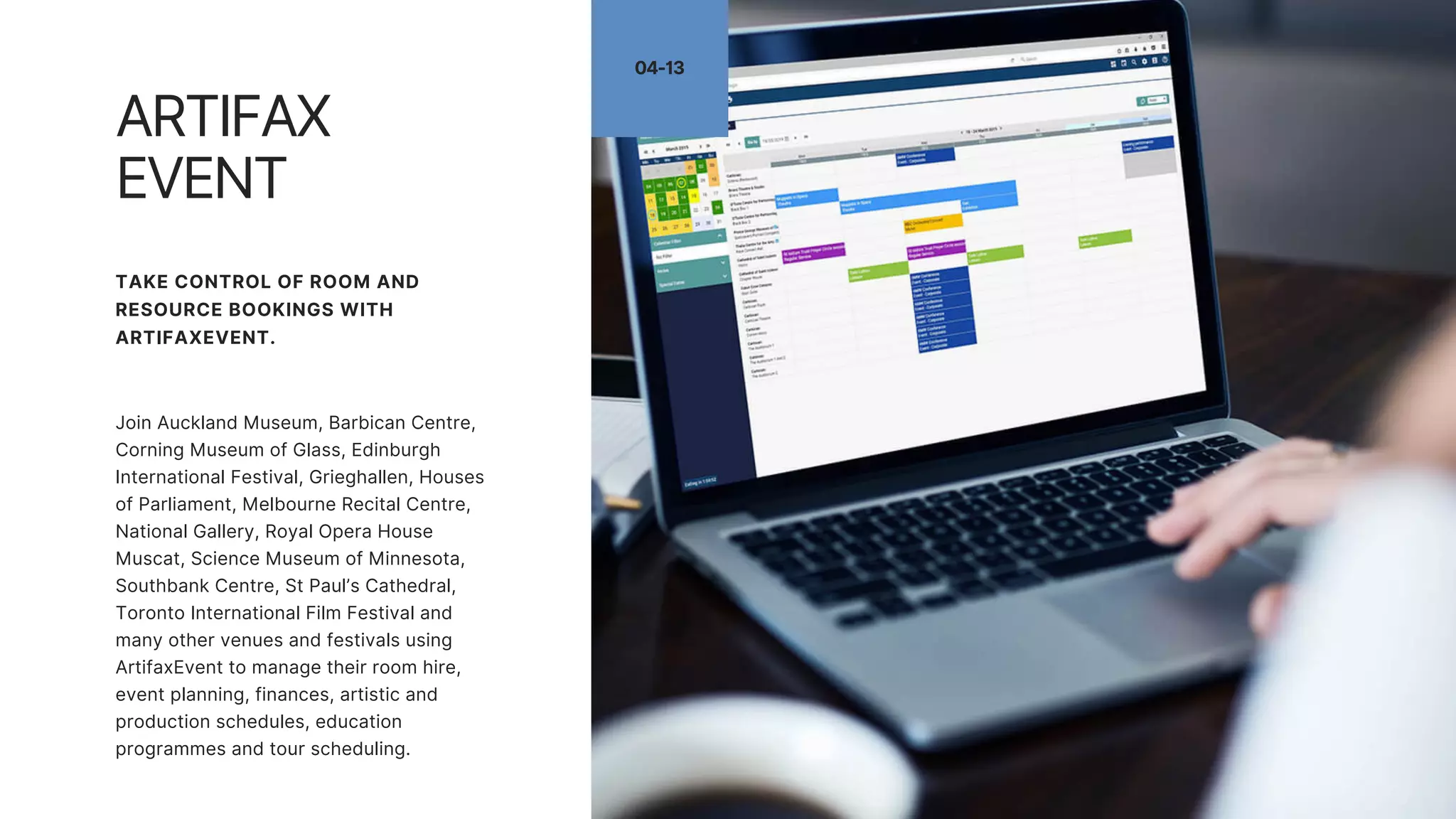 04-13
ARTIFAX
EVENT
TAKE CONTROL OF ROOM AND
RESOURCE BOOKINGS WITH
ARTIFAXEVENT.
Join Auckland Museum, Barbican Centre,
Corning Museum of Glass, Edinburgh
International Festival, Grieghallen, Houses
of Parliament, Melbourne Recital Centre,
National Gallery, Royal Opera House
Muscat, Science Museum of Minnesota,
Southbank Centre, St Paul’s Cathedral,
Toronto International Film Festival and
many other venues and festivals using
ArtifaxEvent to manage their room hire,
event planning, finances, artistic and
production schedules, education
programmes and tour scheduling.
 