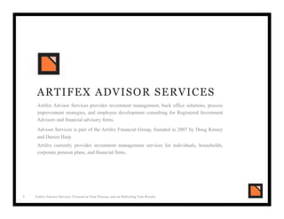 Artifex Advisor Services: Focused on Your Process, and on Delivering Your Results
ARTIFEX ADVISOR SERVICES
Artifex Advisor Services provides investment management, back office solutions, process
improvement strategies, and employee development consulting for Registered Investment
Advisors and financial advisory firms.
Advisor Services is part of the Artifex Financial Group, founded in 2007 by Doug Kinsey
and Darren Harp.
Artifex currently provides investment management services for individuals, households,
corporate pension plans, and financial firms.
1!
 