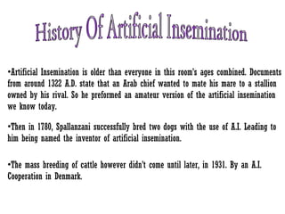 •Artificial Insemination is older than everyone in this room’s ages combined. Documents
from around 1322 A.D. state that an Arab chief wanted to mate his mare to a stallion
owned by his rival. So he preformed an amateur version of the artificial insemination
we know today.
•Then in 1780, Spallanzani successfully bred two dogs with the use of A.I. Leading to
him being named the inventor of artificial insemination.
•The mass breeding of cattle however didn’t come until later, in 1931. By an A.I.
Cooperation in Denmark.
 