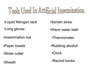 •Liquid Nitrogen tank
•Long gloves
•Insemination rod
•Paper towels
•Straw cutter
•Sheath
•Semen straw
•Warm water bath
•Thermometer
•Rubbing alcohol
•Clock
•Record books
 